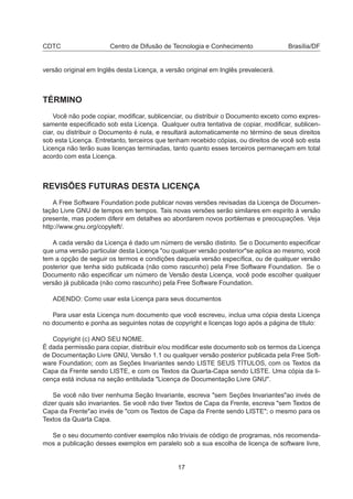 CDTC Centro de Difusão de Tecnologia e Conhecimento Brasília/DF
versão original em Inglês desta Licença, a versão original em Inglês prevalecerá.
TÉRMINO
Você não pode copiar, modiﬁcar, sublicenciar, ou distribuir o Documento exceto como expres-
samente especiﬁcado sob esta Licença. Qualquer outra tentativa de copiar, modiﬁcar, sublicen-
ciar, ou distribuir o Documento é nula, e resultará automaticamente no término de seus direitos
sob esta Licença. Entretanto, terceiros que tenham recebido cópias, ou direitos de você sob esta
Licença não terão suas licenças terminadas, tanto quanto esses terceiros permaneçam em total
acordo com esta Licença.
REVISÕES FUTURAS DESTA LICENÇA
A Free Software Foundation pode publicar novas versões revisadas da Licença de Documen-
tação Livre GNU de tempos em tempos. Tais novas versões serão similares em espirito à versão
presente, mas podem diferir em detalhes ao abordarem novos porblemas e preocupações. Veja
http://www.gnu.org/copyleft/.
A cada versão da Licença é dado um número de versão distinto. Se o Documento especiﬁcar
que uma versão particular desta Licença "ou qualquer versão posterior"se aplica ao mesmo, você
tem a opção de seguir os termos e condições daquela versão especíﬁca, ou de qualquer versão
posterior que tenha sido publicada (não como rascunho) pela Free Software Foundation. Se o
Documento não especiﬁcar um número de Versão desta Licença, você pode escolher qualquer
versão já publicada (não como rascunho) pela Free Software Foundation.
ADENDO: Como usar esta Licença para seus documentos
Para usar esta Licença num documento que você escreveu, inclua uma cópia desta Licença
no documento e ponha as seguintes notas de copyright e licenças logo após a página de título:
Copyright (c) ANO SEU NOME.
É dada permissão para copiar, distribuir e/ou modiﬁcar este documento sob os termos da Licença
de Documentação Livre GNU, Versão 1.1 ou qualquer versão posterior publicada pela Free Soft-
ware Foundation; com as Seções Invariantes sendo LISTE SEUS TÍTULOS, com os Textos da
Capa da Frente sendo LISTE, e com os Textos da Quarta-Capa sendo LISTE. Uma cópia da li-
cença está inclusa na seção entitulada "Licença de Documentação Livre GNU".
Se você não tiver nenhuma Seção Invariante, escreva "sem Seções Invariantes"ao invés de
dizer quais são invariantes. Se você não tiver Textos de Capa da Frente, escreva "sem Textos de
Capa da Frente"ao invés de "com os Textos de Capa da Frente sendo LISTE"; o mesmo para os
Textos da Quarta Capa.
Se o seu documento contiver exemplos não triviais de código de programas, nós recomenda-
mos a publicação desses exemplos em paralelo sob a sua escolha de licença de software livre,
17
 