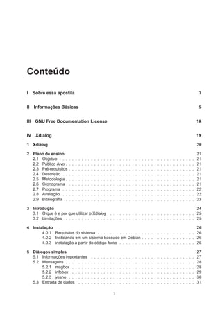 Conteúdo
I Sobre essa apostila 3
II Informações Básicas 5
III GNU Free Documentation License 10
IV Xdialog 19
1 Xdialog 20
2 Plano de ensino 21
2.1 Objetivo . . . . . . . . . . . . . . . . . . . . . . . . . . . . . . . . . . . . . . . . . . . 21
2.2 Público Alvo . . . . . . . . . . . . . . . . . . . . . . . . . . . . . . . . . . . . . . . . . 21
2.3 Pré-requisitos . . . . . . . . . . . . . . . . . . . . . . . . . . . . . . . . . . . . . . . . 21
2.4 Descrição . . . . . . . . . . . . . . . . . . . . . . . . . . . . . . . . . . . . . . . . . . 21
2.5 Metodologia . . . . . . . . . . . . . . . . . . . . . . . . . . . . . . . . . . . . . . . . . 21
2.6 Cronograma . . . . . . . . . . . . . . . . . . . . . . . . . . . . . . . . . . . . . . . . 21
2.7 Programa . . . . . . . . . . . . . . . . . . . . . . . . . . . . . . . . . . . . . . . . . . 22
2.8 Avaliação . . . . . . . . . . . . . . . . . . . . . . . . . . . . . . . . . . . . . . . . . . 22
2.9 Bibliograﬁa . . . . . . . . . . . . . . . . . . . . . . . . . . . . . . . . . . . . . . . . . 23
3 Introdução 24
3.1 O que é e por que utilizar o Xdialog . . . . . . . . . . . . . . . . . . . . . . . . . . . 25
3.2 Limitações . . . . . . . . . . . . . . . . . . . . . . . . . . . . . . . . . . . . . . . . . 25
4 Instalação 26
4.0.1 Requisitos do sistema . . . . . . . . . . . . . . . . . . . . . . . . . . . . . . . 26
4.0.2 Instalando em um sistema baseado em Debian . . . . . . . . . . . . . . . . . 26
4.0.3 instalação a partir do código-fonte . . . . . . . . . . . . . . . . . . . . . . . . 26
5 Diálogos simples 27
5.1 Informações importantes . . . . . . . . . . . . . . . . . . . . . . . . . . . . . . . . . 27
5.2 Mensagens . . . . . . . . . . . . . . . . . . . . . . . . . . . . . . . . . . . . . . . . . 28
5.2.1 msgbox . . . . . . . . . . . . . . . . . . . . . . . . . . . . . . . . . . . . . . . 28
5.2.2 infobox . . . . . . . . . . . . . . . . . . . . . . . . . . . . . . . . . . . . . . . 29
5.2.3 yesno . . . . . . . . . . . . . . . . . . . . . . . . . . . . . . . . . . . . . . . . 30
5.3 Entrada de dados . . . . . . . . . . . . . . . . . . . . . . . . . . . . . . . . . . . . . 31
1
 