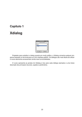 Capítulo 1
Xdialog
Projetado para substituir o dialog quando em modo gráﬁco, o Xdialog converte qualquer pro-
grama baseado no terminal para um com interface gráﬁca. Os diálogos são mais fáceis de utilizar
e novos elementos acrescentam ainda mais funcionalidades.
O curso apresenta as janelas do Xdialog e traz para cada diálogo exemplos e uma breve
descrição dos principais recursos, opções e parâmetros.
20
 
