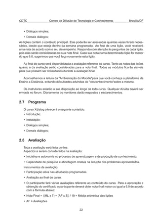 CDTC Centro de Difusão de Tecnologia e Conhecimento Brasília/DF
• Diálogos simples;
• Demais diálogos;
As lições contém o contéudo principal. Elas poderão ser acessadas quantas vezes forem neces-
sárias, desde que esteja dentro da semana programada. Ao ﬁnal de uma lição, você receberá
uma nota de acordo com o seu desempenho. Responda com atenção às perguntas de cada lição,
pois elas serão consideradas na sua nota ﬁnal. Caso sua nota numa determinada lição for menor
do que 6.0, sugerimos que você faça novamente esta lição.
Ao ﬁnal do curso será disponibilizada a avaliação referente ao curso. Tanto as notas das lições
quanto a da avaliação serão consideradas para a nota ﬁnal. Todos os módulos ﬁcarão visíveis
para que possam ser consultados durante a avaliação ﬁnal.
Aconselhamos a leitura da "Ambientação do Moodle"para que você conheça a plataforma de
Ensino a Distância, evitando diﬁculdades advindas do "desconhecimento"sobre a mesma.
Os instrutores estarão a sua disposição ao longo de todo curso. Qualquer dúvida deverá ser
enviada no fórum. Diariamente os monitores darão respostas e esclarecimentos.
2.7 Programa
O curso Xdialog oferecerá o seguinte conteúdo:
• Introdução;
• Instalação;
• Diálogos simples;
• Demais diálogos;
2.8 Avaliação
Toda a avaliação será feita on-line.
Aspectos a serem considerados na avaliação:
• Iniciativa e autonomia no processo de aprendizagem e de produção de conhecimento;
• Capacidade de pesquisa e abordagem criativa na solução dos problemas apresentados.
Instrumentos de avaliação:
• Participação ativa nas atividades programadas.
• Avaliação ao ﬁnal do curso.
• O participante fará várias avaliações referente ao conteúdo do curso. Para a aprovação e
obtenção do certiﬁcado o participante deverá obter nota ﬁnal maior ou igual a 6.0 de acordo
com a fórmula abaixo:
• Nota Final = ((ML x 7) + (AF x 3)) / 10 = Média aritmética das lições
• AF = Avaliações
22
 