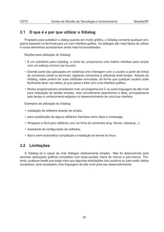 CDTC Centro de Difusão de Tecnologia e Conhecimento Brasília/DF
3.1 O que é e por que utilizar o Xdialog
Projetado para substituir o dialog quando em modo gráﬁco, o Xdialog converte qualquer pro-
grama baseado no terminal para um com interface gráﬁca. Os diálogos são mais fáceis de utilizar
e novos elementos acrescentam ainda mais funcionalidades.
Razões para utilização do Xdialog:
• É um substituto para (c)dialog, e como tal, proporciona uma melhor interface para scripts
com um esforço mínimo (se houver);
• Grande parte das aplicações em sistemas Unix interagem com o usuário a partir de linhas
de comandos (shell ou terminal), digitando comandos e utilizando shell scripts. Através do
Xdialog, estes podem ter suas utilidades renovadas, de forma que qualquer usuário pode
facilmente fazer uso deles, já que passa a lidar com uma interface gráﬁca;
• Muitos programadores consideram criar um programa em C ou outra linguagem de alto nível
para realização de tarefas simples, mas normalmente abandonam a idéia, principalmente
pelo tempo e conhecimento exigidos no desenvolvimento de uma boa interface.
Exemplos de utilização do Xdialog:
• instalação de software através de scripts;
• para substituição de alguns utilitários Xwindow como xless e xmessage;
• Wrappers e GUI para utilitários unix via linha de comando( ping, fwhois, nslookup...);
• Assistente de conﬁguração de software;
• fácil e semi-automática compilação e instalação do kernel do linux.
3.2 Limitações
O Xdialog só é capaz de criar diálogos relativamente simples. Não foi desenvolvido para
escrever aplicações gráﬁcas completas com boas janelas, barra de menus e sub-menus. Por-
tanto, qualquer tarefa que exige mais que algumas solicitações dos usuários ou para exibir dados
complexos, será necessário uma linguagem de alto nível para seu desenvolvimento.
25
 