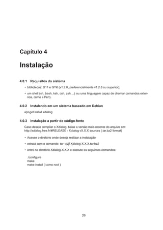 Capítulo 4
Instalação
4.0.1 Requisitos do sistema
• bibliotecas: X11 e GTK (v1.2.0, preferencialmente v1.2.8 ou superior);
• um shell (sh, bash, ksh, csh, zsh ...) ou uma linguagem capaz de chamar comandos exter-
nos, como a Perl).
4.0.2 Instalando em um sistema baseado em Debian
apt-get install xdialog
4.0.3 instalação a partir do código-fonte
Caso deseje compilar o Xdialog, baixe a versão mais recente do arquivo em:
http://xdialog.free.fr/#RELEASE - Xdialog vX.X.X sources (.tar.bz2 format)
• Acesse o diretório onde deseja realizar a instalação
• extraia com o comando: tar -xvjf Xdialog-X.X.X.tar.bz2
• entre no diretório Xdialog-X.X.X e execute os seguintes comandos:
./conﬁgure
make
make install ( como root )
26
 