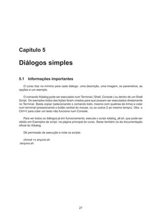 Capítulo 5
Diálogos simples
5.1 Informações importantes
O curso traz no mínimo para cada diálogo: uma descrição, uma imagem, os parametros, as
opções e um exemplo.
O comando Xdialog pode ser executado num Terminal ( Shell, Console ) ou dentro de um Shell
Script. Os exemplos todos das lições foram criados para que possam ser executados diretamente
no Terminal. Basta copiar (selecionando o comando todo, mesmo com quebras de linha) e colar
num terminal (pressionando o botão central do mouse, ou os outros 2 ao mesmo tempo). Obs: o
Ctrl+V para colar um texto não funciona num Console.
Para ver todos os diálogos já em funcionamento, execute o script xdialog_all.sh, que pode ser
obtido em Exemplos de script, na página principal do curso. Baixe também os da documentação
oﬁcial do Xdialog.
Dê permissão de execução e rode os scripts:
chmod +x arquivo.sh
./arquivo.sh
27
 
