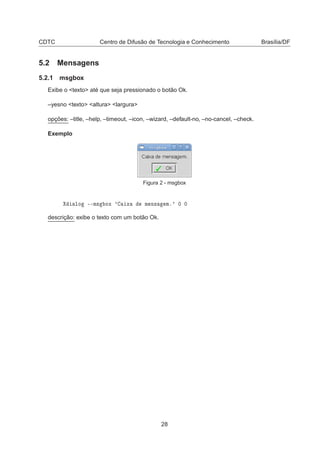 CDTC Centro de Difusão de Tecnologia e Conhecimento Brasília/DF
5.2 Mensagens
5.2.1 msgbox
Exibe o <texto> até que seja pressionado o botão Ok.
–yesno <texto> <altura> <largura>
opções: –title, –help, –timeout, –icon, –wizard, –default-no, –no-cancel, –check.
Exemplo
Figura 2 - msgbox
ÐÓ ¹¹Ñ× ÓÜ ³ Ü Ñ Ò× Ñº³ ¼ ¼
descrição: exibe o texto com um botão Ok.
28
 