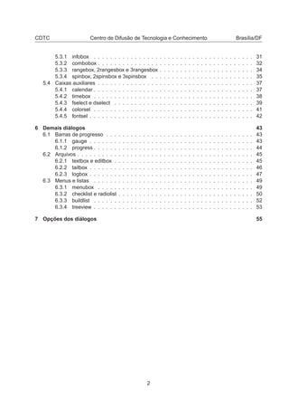 CDTC Centro de Difusão de Tecnologia e Conhecimento Brasília/DF
5.3.1 infobox . . . . . . . . . . . . . . . . . . . . . . . . . . . . . . . . . . . . . . . 31
5.3.2 combobox . . . . . . . . . . . . . . . . . . . . . . . . . . . . . . . . . . . . . . 32
5.3.3 rangebox, 2rangesbox e 3rangesbox . . . . . . . . . . . . . . . . . . . . . . . 34
5.3.4 spinbox, 2spinsbox e 3spinsbox . . . . . . . . . . . . . . . . . . . . . . . . . 35
5.4 Caixas auxiliares . . . . . . . . . . . . . . . . . . . . . . . . . . . . . . . . . . . . . . 37
5.4.1 calendar . . . . . . . . . . . . . . . . . . . . . . . . . . . . . . . . . . . . . . . 37
5.4.2 timebox . . . . . . . . . . . . . . . . . . . . . . . . . . . . . . . . . . . . . . . 38
5.4.3 fselect e dselect . . . . . . . . . . . . . . . . . . . . . . . . . . . . . . . . . . 39
5.4.4 colorsel . . . . . . . . . . . . . . . . . . . . . . . . . . . . . . . . . . . . . . . 41
5.4.5 fontsel . . . . . . . . . . . . . . . . . . . . . . . . . . . . . . . . . . . . . . . . 42
6 Demais diálogos 43
6.1 Barras de progresso . . . . . . . . . . . . . . . . . . . . . . . . . . . . . . . . . . . . 43
6.1.1 gauge . . . . . . . . . . . . . . . . . . . . . . . . . . . . . . . . . . . . . . . . 43
6.1.2 progress . . . . . . . . . . . . . . . . . . . . . . . . . . . . . . . . . . . . . . . 44
6.2 Arquivos . . . . . . . . . . . . . . . . . . . . . . . . . . . . . . . . . . . . . . . . . . . 45
6.2.1 textbox e editbox . . . . . . . . . . . . . . . . . . . . . . . . . . . . . . . . . . 45
6.2.2 tailbox . . . . . . . . . . . . . . . . . . . . . . . . . . . . . . . . . . . . . . . . 46
6.2.3 logbox . . . . . . . . . . . . . . . . . . . . . . . . . . . . . . . . . . . . . . . . 47
6.3 Menus e listas . . . . . . . . . . . . . . . . . . . . . . . . . . . . . . . . . . . . . . . 49
6.3.1 menubox . . . . . . . . . . . . . . . . . . . . . . . . . . . . . . . . . . . . . . 49
6.3.2 checklist e radiolist . . . . . . . . . . . . . . . . . . . . . . . . . . . . . . . . . 50
6.3.3 buildlist . . . . . . . . . . . . . . . . . . . . . . . . . . . . . . . . . . . . . . . 52
6.3.4 treeview . . . . . . . . . . . . . . . . . . . . . . . . . . . . . . . . . . . . . . . 53
7 Opções dos diálogos 55
2
 