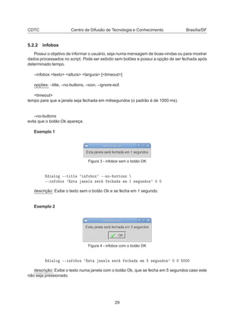 CDTC Centro de Difusão de Tecnologia e Conhecimento Brasília/DF
5.2.2 infobox
Possui o objetivo de informar o usuário, seja numa mensagem de boas-vindas ou para mostrar
dados processados no script. Pode ser exibido sem botões e possui a opção de ser fechada após
determinado tempo.
–infobox <texto> <altura> <largura> [<timeout>]
opções: –title, –no-buttons, –icon, –ignore-eof.
<timeout>
tempo para que a janela seja fechada em milisegundos (o padrão é de 1000 ms).
–no-buttons
evita que o botão Ok apareça.
Exemplo 1
Figura 3 - infobox sem o botão OK
ÐÓ ¹¹Ø ØÐ ³ Ò Ó ÓÜ³ ¹¹ÒÓ¹ ÙØØÓÒ×
¹¹ Ò Ó ÓÜ ³ ×Ø Ò Ð × Ö 
 Ñ ½ × ÙÒ Ó×³ ¼ ¼
descrição: Exibe o texto sem o botão Ok e se fecha em 1 segundo.
Exemplo 2
Figura 4 - infobox com o botão OK
ÐÓ ¹¹ Ò Ó ÓÜ ³ ×Ø Ò Ð × Ö 
 Ñ × ÙÒ Ó×³ ¼ ¼ ¼¼¼
descrição: Exibe o texto numa janela com o botão Ok, que se fecha em 5 segundos caso este
não seja pressionado.
29
 