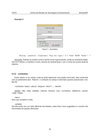 CDTC Centro de Difusão de Tecnologia e Conhecimento Brasília/DF
Exemplo 2
Figura 7 - 2inputsbox
ÐÓ ¹¹Ô ××ÛÓÖ ¹¹¾ ÒÔÙØ× ÓÜ ³ × Ù ÐÓ Ò ³ ¼ ¼ ³ÆÓÑ ³ °ÍË Ê ³Ë Ò ³ ³³
descrição: Solicita ao usuário nome e senha numa mesma janela, oculta os caracteres digita-
dos no 2°campo, e inicializa o nome, através da variável $use r, com o nome do usuário atual do
sistema.
5.3.2 combobox
Exibe <texto> e um campo, onde se pode selecionar uma opção numa lista, esta construída
com os parâmetros item. Retorno: o conteúdo do campo é retornado quando pressionado o bo-
tão Ok.
–combobox <texto> <altura> <largura> <item1> ... <itemN>
opções: –title, –help, –editable, –interval, –timeout, –icon, –no-buttons, –default-no, –wizard,
–help, –check.
<item>
ítens que compõem a lista.
–editable
Permite entrar com um valor diferente dos listados, estes ﬁcam como sugestões e o usuário não
ﬁca limitado às opções oferecidas.
32
 