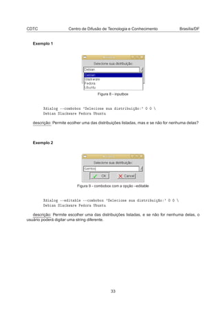 CDTC Centro de Difusão de Tecnologia e Conhecimento Brasília/DF
Exemplo 1
Figura 8 - inputbox
ÐÓ ¹¹
ÓÑ Ó ÓÜ ³Ë Ð 
 ÓÒ ×Ù ×ØÖ Ù Ó ³ ¼ ¼
Ò ËÐ 
 Û Ö ÓÖ Í ÙÒØÙ
descrição: Permite ecolher uma das distribuições listadas, mas e se não for nenhuma delas?
Exemplo 2
Figura 9 - combobox com a opção –editable
ÐÓ ¹¹ Ø Ð ¹¹
ÓÑ Ó ÓÜ ³Ë Ð 
 ÓÒ ×Ù ×ØÖ Ù Ó ³ ¼ ¼
Ò ËÐ 
 Û Ö ÓÖ Í ÙÒØÙ
descrição: Permite escolher uma das distribuições listadas, e se não for nenhuma delas, o
usuário poderá digitar uma string diferente.
33
 