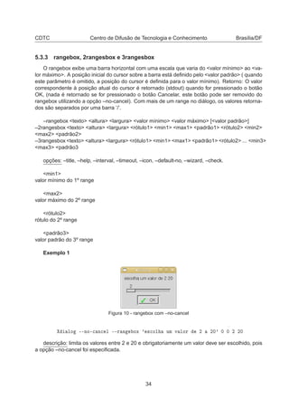 CDTC Centro de Difusão de Tecnologia e Conhecimento Brasília/DF
5.3.3 rangebox, 2rangesbox e 3rangesbox
O rangebox exibe uma barra horizontal com uma escala que varia do <valor mínimo> ao <va-
lor máximo>. A posição inicial do cursor sobre a barra está deﬁnido pelo <valor padrão> ( quando
este parâmetro é omitido, a posição do cursor é deﬁnida para o valor mínimo). Retorno: O valor
correspondente à posição atual do cursor é retornado (stdout) quando for pressionado o botão
OK, (nada é retornado se for pressionado o botão Cancelar, este botão pode ser removido do
rangebox utilizando a opção –no-cancel). Com mais de um range no diálogo, os valores retorna-
dos são separados por uma barra ’/’.
–rangebox <texto> <altura> <largura> <valor mínimo> <valor máximo> [<valor padrão>]
–2rangesbox <texto> <altura> <largura> <rótulo1> <min1> <max1> <padrão1> <rótulo2> <min2>
<max2> <padrão2>
–3rangesbox <texto> <altura> <largura> <rótulo1> <min1> <max1> <padrão1> <rótulo2> ... <min3>
<max3> <padrão3
opções: –title, –help, –interval, –timeout, –icon, –default-no, –wizard, –check.
<min1>
valor mínimo do 1º range
<max2>
valor máximo do 2º range
<rótulo2>
rótulo do 2º range
<padrão3>
valor padrão do 3º range
Exemplo 1
Figura 10 - rangebox com –no-cancel
ÐÓ ¹¹ÒÓ¹
 Ò
 Ð ¹¹Ö Ò ÓÜ ³ ×
ÓÐ ÙÑ Ú ÐÓÖ ¾ ¾¼³ ¼ ¼ ¾ ¾¼
descrição: limita os valores entre 2 e 20 e obrigatoriamente um valor deve ser escolhido, pois
a opção –no-cancel foi especiﬁcada.
34
 