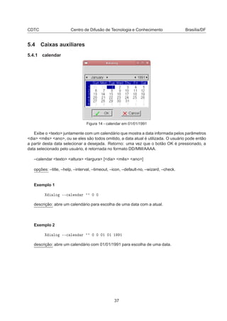 CDTC Centro de Difusão de Tecnologia e Conhecimento Brasília/DF
5.4 Caixas auxiliares
5.4.1 calendar
Figura 14 - calendar em 01/01/1991
Exibe o <texto> juntamente com um calendário que mostra a data informada pelos parâmetros
<dia> <mês> <ano>, ou se eles são todos omitido, a data atual é utilizada. O usuário pode então
a partir desta data selecionar a desejada. Retorno: uma vez que o botão OK é pressionado, a
data selecionado pelo usuário, é retornada no formato DD/MM/AAAA.
–calendar <texto> <altura> <largura> [<dia> <mês> <ano>]
opções: –title, –help, –interval, –timeout, –icon, –default-no, –wizard, –check.
Exemplo 1
ÐÓ ¹¹
 Ð Ò Ö ³³ ¼ ¼
descrição: abre um calendário para escolha de uma data com a atual.
Exemplo 2
ÐÓ ¹¹
 Ð Ò Ö ³³ ¼ ¼ ¼½ ¼½ ½ ½
descrição: abre um calendário com 01/01/1991 para escolha de uma data.
37
 