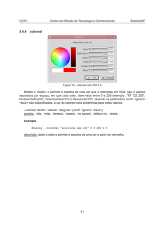 CDTC Centro de Difusão de Tecnologia e Conhecimento Brasília/DF
5.4.4 colorsel
Figura 18 - colorsel com 255 0 0
Mostra o <texto> e permite a escolha de uma cor que é retornada em RGB, são 3 valores
separados por espaço, em que cada valor, deve estar entre 0 e 255 (exemplo: "87 122 255",
Red(vermelho)=87, Green(verde)=122 e Blue(azul)=255. Quando os parâmetros <red> <green>
<blue> são especiﬁcados, a cor do colorsel será predeﬁnida para estes valores.
–colorsel <texto> <altura> <largura> [<red> <green> <blue>]
opções: –title, –help, –timeout, –wizard, –no-cancel, –default-no, –check.
Exemplo
ÐÓ ¹¹
ÓÐÓÖ× Ð ³× Ð 
 ÓÒ ÙÑ 
ÓÖ³ ¼ ¼ ¾ ¼ ¼
descrição: exibe o texto e permite a escolha de uma cor a partir do vermelho.
41
 