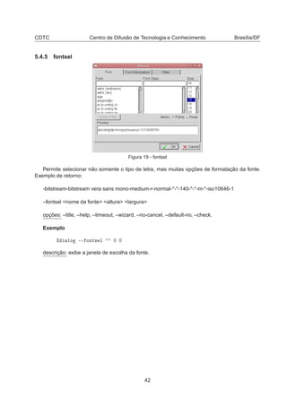 CDTC Centro de Difusão de Tecnologia e Conhecimento Brasília/DF
5.4.5 fontsel
Figura 19 - fontsel
Permite selecionar não somente o tipo de letra, mas muitas opções de formatação da fonte.
Exemplo de retorno:
-bitstream-bitstream vera sans mono-medium-r-normal-*-*-140-*-*-m-*-iso10646-1
–fontsel <nome da fonte> <altura> <largura>
opções: –title, –help, –timeout, –wizard, –no-cancel, –default-no, –check.
Exemplo
ÐÓ ¹¹ ÓÒØ× Ð ³³ ¼ ¼
descrição: exibe a janela de escolha da fonte.
42
 