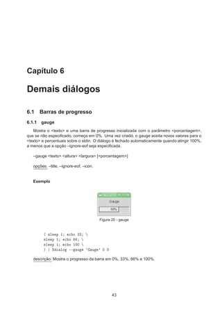 Capítulo 6
Demais diálogos
6.1 Barras de progresso
6.1.1 gauge
Mostra o <texto> e uma barra de progresso inicializada com o parâmetro <porcentagem>,
que se não especiﬁcado, começa em 0%. Uma vez criado, o gauge aceita novos valores para o
<texto> e percentuais sobre o stdin. O diálogo é fechado automaticamente quando atingir 100%,
a menos que a opção –ignore-eof seja especiﬁcada.
–gauge <texto> <altura> <largura> [<porcentagem>]
opções: –title, –ignore-eof, –icon.
Exemplo
Figura 20 - gauge
´ ×Ð Ô ½ 
 Ó ¿¿
×Ð Ô ½ 
 Ó
×Ð Ô ½ 
 Ó ½¼¼
µ ÐÓ ¹¹ Ù ³ Ù ³ ¼ ¼
descrição: Mostra o progresso da barra em 0%, 33%, 66% e 100%.
43
 