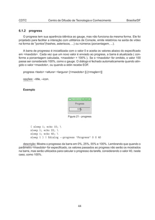 CDTC Centro de Difusão de Tecnologia e Conhecimento Brasília/DF
6.1.2 progress
O progress tem sua aparência idêntica ao gauge, mas não funciona da mesma forma. Ele foi
projetado para facilitar a interação com utilitários de Console, emite relatórios na saída de vídeo
na forma de "pontos"(hashes, asteriscos, ...) ou números (porcentagem, ...).
A barra de progresso é inicialilzada com o valor 0 e aceita os valores abaixo do especiﬁcado
em <maxdots>. Cada vez que um novo valor é enviado ao progress, a barra é atualizada ( con-
forme a porcentagem calculada, <maxdots> = 100% ). Se o <maxdots> for omitido, o valor 100
passa ser considerado 100%, como o gauge. O diálogo é fechado automaticamente quando atin-
gido o valor <maxdots>, ou quando a stdin recebe EOF.
progress <texto> <altura> <largura> [<maxdots> [[-]<msglen>]]
opções: –title, –icon.
Exemplo
Figura 21 - progress
´ ×Ð Ô ½ 
 Ó ½¼
×Ð Ô ½ 
 Ó ¾¾
×Ð Ô ½ 
 Ó ¼
×Ð Ô ½ µ ÐÓ ¹¹ÔÖÓ Ö ×× ³ÈÖÓ Ö ××³ ¼ ¼ ¼
descrição: Mostra o progresso da barra em 0%, 25%, 55% e 100%. Lembrando que quando o
parâmetro <maxdots> for especiﬁcado, os valores passados ao progress não serão os mostrados
na barra, mas serão utilizados para calcular o progresso da tarefa, considerando o valor 40, neste
caso, como 100%.
44
 