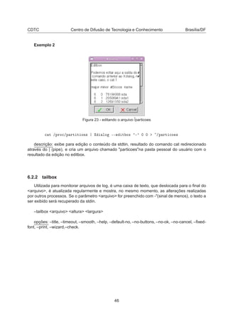 CDTC Centro de Difusão de Tecnologia e Conhecimento Brasília/DF
Exemplo 2
Figura 23 - editando o arquivo ˜/particoes

 Ø »ÔÖÓ
»Ô ÖØ Ø ÓÒ× ÐÓ ¹¹ Ø ÓÜ ³¹³ ¼ ¼ »Ô ÖØ 
Ó ×
descrição: exibe para edição o conteúdo da stdtin, resultado do comando cat redirecionado
através do | (pipe), e cria um arquivo chamado "particoes"na pasta pessoal do usuário com o
resultado da edição no editbox.
6.2.2 tailbox
Utilizada para monitorar arquivos de log, é uma caixa de texto, que deslocada para o ﬁnal do
<arquivo>, é atualizada regularmente e mostra, no mesmo momento, as alterações realizadas
por outros processos. Se o parâmetro <arquivo> for preenchido com -"(sinal de menos), o texto a
ser exibido será recuperado da stdin.
–tailbox <arquivo> <altura> <largura>
opções: –title, –timeout, –smooth, –help, –default-no, –no-buttons, –no-ok, –no-cancel, –ﬁxed-
font, –print, –wizard,–check.
46
 