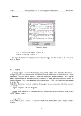 CDTC Centro de Difusão de Tecnologia e Conhecimento Brasília/DF
Exemplo
Figura 24 - tailbox
Ø Ð ¹ »Ú Ö»ÐÓ »Ñ ×× × × ²
ÐÓ ¹¹Ø Ð ÓÜ × ¼ ¼
descrição: O monitoramento do arquivo /var/log/messages é realizado através do saida, mos-
trado no tailbox.
6.2.3 logbox
O diálogo logbox é semelhante ao tailbox, mas permite utilizar cores diferentes (foreground e
background) para cada linha exibida. Através das opções –time-stamp e –date-stamp, o Xdialog
acrescenta 1 coluna, com a hora ou a data das mensagens, respectivamente. As 2 opções
podem ser especiﬁcadas ao mesmo tempo. A seleção da cor é realizada no arquivo através de
escape, são eles: ESC[1;30m até ESC[1;38m (cor da fonte) e ESC[1;40m até ESC[1;48m (plano
de fundo). Ex:
033[1;42m. Somente a primeira seqüência de escape é levada em conta e toda linha receberá
seu atributo.
–logbox <arquivo> <altura> <largura>
opções: –title, –keep-colors, –timeout, –smooth, –help, –default-no, –no-buttons, –no-ok, –no-
cancel, –wizard, –check.
–keep-colors
Se especiﬁcada, cada nova linha do log receberá a formatação do último escape até que um novo
apareça.
47
 