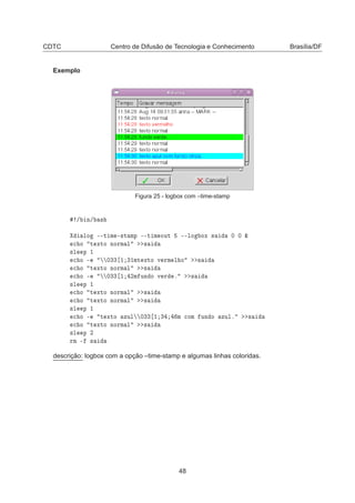 CDTC Centro de Difusão de Tecnologia e Conhecimento Brasília/DF
Exemplo
Figura 25 - logbox com –time-stamp
» Ò» ×
ÐÓ ¹¹Ø Ñ ¹×Ø ÑÔ ¹¹Ø Ñ ÓÙØ ¹¹ÐÓ ÓÜ × ¼ ¼ ²

 Ó Ø ÜØÓ ÒÓÖÑ Ð ×
×Ð Ô ½

 Ó ¹ ¼¿¿ ½ ¿½ÑØ ÜØÓ Ú ÖÑ Ð Ó ×

 Ó Ø ÜØÓ ÒÓÖÑ Ð ×

 Ó ¹ ¼¿¿ ½ ¾Ñ ÙÒ Ó Ú Ö º ×
×Ð Ô ½

 Ó Ø ÜØÓ ÒÓÖÑ Ð ×

 Ó Ø ÜØÓ ÒÓÖÑ Ð ×
×Ð Ô ½

 Ó ¹ Ø ÜØÓ ÞÙÐ ¼¿¿ ½ ¿ Ñ 
ÓÑ ÙÒ Ó ÞÙÐº ×

 Ó Ø ÜØÓ ÒÓÖÑ Ð ×
×Ð Ô ¾
ÖÑ ¹ ×
descrição: logbox com a opção –time-stamp e algumas linhas coloridas.
48
 