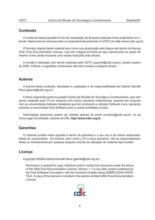 CDTC Centro de Difusão de Tecnologia e Conhecimento Brasília/DF
Conteúdo
O conteúdo dessa apostila é fruto da compilação de diversos materiais livres publicados na in-
ternet, disponíveis em diversos sites ou originalmente produzido no CDTC em http://www.cdtc.org.br.
O formato original deste material bem como sua atualização está disponível dentro da licença
GNU Free Documentation License, cujo teor integral encontra-se aqui reproduzido na seção de
mesmo nome, tendo inclusive uma versão traduzida (não oﬁcial).
A revisão e alteração vem sendo realizada pelo CDTC (suporte@cdtc.org.br), desde outubro
de 2006. Criticas e sugestões construtivas são bem-vindas a qualquer tempo.
Autores
A autoria deste conteúdo, atividades e avaliações é de responsabilidade de Gabriel Gianelli
Pena (gabriel@cdtc.org.br) .
O texto original faz parte do projeto Centro de Difusão de Tecnolgia e Conhecimento, que vem
sendo realizado pelo ITI em conjunto com outros parceiros institucionais, atuando em conjunto
com as universidades federais brasileiras que tem produzido e utilizado Software Livre, apoiando
inclusive a comunidade Free Software junto a outras entidades no país.
Informações adicionais podem ser obtidas atréves do email ouvidoria@cdtc.org.br, ou da
home page da entidade, através da URL http://www.cdtc.org.br.
Garantias
O material contido nesta apostila é isento de garantias e o seu uso é de inteira responsabi-
lidade do usuário/leitor. Os autores, bem como o ITI e seus parceiros, não se responsabilizam
direta ou indiretamente por qualquer prejuízo oriundo da utilização do material aqui contido.
Licença
Copyright ©2006,Gabriel Gianelli Pena (gabriel@cdtc.org.br) .
Permission is granted to copy, distribute and/or modify this document under the terms
of the GNU Free Documentation License, Version 1.1 or any later version published by
the Free Software Foundation; with the Invariant Chapter being SOBRE ESSA APOS-
TILA. A copy of the license is included in the section entitled GNU Free Documentation
License.
4
 