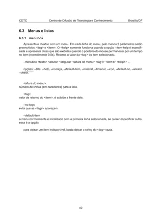 CDTC Centro de Difusão de Tecnologia e Conhecimento Brasília/DF
6.3 Menus e listas
6.3.1 menubox
Apresenta o <texto> com um menu. Em cada linha do menu, pelo menos 2 parâmetros serão
preenchidos, <tag> e <item>. O <help> somente funciona quando a opção –item-help é especiﬁ-
cada e apresenta dicas que são exibidas quando o ponteiro do mouse permanecer por um tempo
no item (normalmente 0.5s). Retorna o valor da <tag> do item selecionado.
–menubox <texto> <altura> <largura> <altura do menu> <tag1> <item1> <help1> ...
opções: –title, –help, –no-tags, –default-item, –interval, –timeout, –icon, –default-no, –wizard,
–check.
<altura do menu>
número de linhas (em caracteres) para a lista.
<tag>
valor de retorno do <item>, é exibido a frente dele.
–no-tags
evita que as <tags> apareçam.
–default-item
o menu normalmente é inicalizado com a primeira linha selecionada, se quiser especiﬁcar outra,
essa é a opção.
para deixar um item indisponível, basta deixar a string do <tag> vazia.
49
 