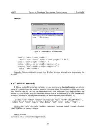 CDTC Centro de Difusão de Tecnologia e Conhecimento Brasília/DF
Exemplo
Figura 26 - menubox com a –default-item
ÐÓ ¹¹ ÙÐØ¹ Ø Ñ ³ÒÓÖÑ Ð³
¹¹Ñ ÒÙ ÓÜ ³ Ò× Ð 
 ÓÒ ÓÖÑ 
ÓÒ ÙÖ Ó ³ ½ ½ ¼
× ÑÔÐ × ³
ÓÒ ÙÖ Ó ÙØÓÑ Ø 
 ³
ÒÓÖÑ Ð ³×ÓÐ 
 Ø × Ñ ÓÖÑ × ÑÔÓÖØ ÒØ ×³
Ú Ò Ó ³
ÓÒ ÙÖ Ó ØÓ Ó× 
ÓÑÔÓÒ ÒØ ×³
³ÚÓÐØ Ö³ ³Ò Ó 
ÓÒ ÙÖ Ö³
descrição: Cria um diálogo menubox com 4 linhas, em que a inicialmente selecionada é a
normal.
6.3.2 checklist e radiolist
O diálogo radiolist é similar ao menubox, em que apenas uma das opções pode ser selecio-
nada, já o checklist permite escolher todas ou nenhuma delas. Apresentam o <texto> com uma
lista de itens, cada um com sua correspondente <tag>, que será o valor retornado. O <help> so-
mente funciona quando a opção –item-help é especiﬁcada, e apresenta dicas, que são exibidas
quando o ponteiro do mouse permanecer por um tempo no item (normalmente 0.5s).
–checklist <texto> <altura> <largura> <altura da lista> <tag1> <item1> <status1> <help1> ...
–radiolist <texto> <altura> <largura> <altura da lista> <tag1> <item1> <status1> <help1> ...
opções:–title, –help, –item-help, –no-tags, –separator, –separate-output, –interval, –timeout,
–icon, –default-no, –wizard, –check.
<altura da lista>
número de linhas (em caracteres) para a lista.
50
 