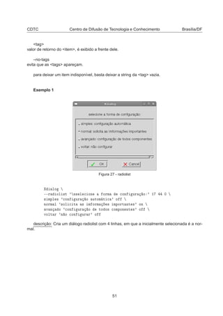 CDTC Centro de Difusão de Tecnologia e Conhecimento Brasília/DF
<tag>
valor de retorno do <item>, é exibido a frente dele.
–no-tags
evita que as <tags> apareçam.
para deixar um item indisponível, basta deixar a string da <tag> vazia.
Exemplo 1
Figura 27 - radiolist
ÐÓ
¹¹Ö ÓÐ ×Ø ³ Ò× Ð 
 ÓÒ ÓÖÑ 
ÓÒ ÙÖ Ó ³ ½ ¼
× ÑÔÐ × ³
ÓÒ ÙÖ Ó ÙØÓÑ Ø 
 ³ Ó
ÒÓÖÑ Ð ³×ÓÐ 
 Ø × Ñ ÓÖÑ × ÑÔÓÖØ ÒØ ×³ ÓÒ
Ú Ò Ó ³
ÓÒ ÙÖ Ó ØÓ Ó× 
ÓÑÔÓÒ ÒØ ×³ Ó
ÚÓÐØ Ö ³Ò Ó 
ÓÒ ÙÖ Ö³ Ó
descrição: Cria um diálogo radiolist com 4 linhas, em que a inicialmente selecionada é a nor-
mal.
51
 