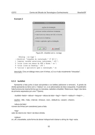 CDTC Centro de Difusão de Tecnologia e Conhecimento Brasília/DF
Exemplo 2
Figura 28 - checklist com a –no-tags
ÐÓ ¹¹ÒÓ¹Ø ×
¹¹
 
 Ð ×Ø ³ ÒÓÔ × Ò×Ø Ð Ó ³ ½ ¼
½ ³Ö ÑÓÚ Ö Ú Ö× × ÒØ Ö ÓÖ × Ò×Ø Ð ×º³ Ó
¾ ³
Ö Ö 
ÓÒ ÒÓ× Ñ ÒÙ× Ã ÒÓÑ º³ ÓÒ
¿ ³
Ö Ö 
ÓÒ ÒÓ × ØÓÔº³ Ó
³ Ò 
 Ö Ó ÔÐ 
 Ø ÚÓ Ô × Ò×Ø Ð Óº³ ÓÒ
descrição: Cria um diálogo menu com 4 linhas, a 2 e a 4 são inicialmente "checadas".
6.3.3 buildlist
Apresenta a lista junto à duas sub-janelas e os botões (adicionar e remover). A janela da
direita apresenta os itens com o <status> on, e os adicionados da lista à esquerda. O parâmetro
help funciona da mesma forma que no menubox, radiolist e checklist. Retorna as <tags> dos itens
da primeira separados por uma "/"(barra).
–buildlist <texto> <altura> <largura> <altura da lista> <tag1> <item1> <status1> <help1> ...
opções: –title, –help, –interval, –timeout, –icon, –default-no, –wizard, –check.k.
<altura da lista>
número de linhas (em caracteres) para a lista.
<tag>
valor de retorno do <item> da lista à direita.
<status>
on, off, unavailable, outra forma de deixar indisponível é deixar a string da <tag> vazia.
52
 