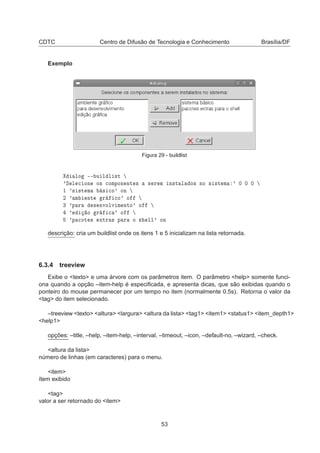 CDTC Centro de Difusão de Tecnologia e Conhecimento Brasília/DF
Exemplo
Figura 29 - buildlist
ÐÓ ¹¹ Ù Ð Ð ×Ø
³Ë Ð 
 ÓÒ Ó× 
ÓÑÔÓÒ ÒØ × × Ö Ñ Ò×Ø Ð Ó× ÒÓ × ×Ø Ñ ³ ¼ ¼ ¼
½ ³× ×Ø Ñ × 
Ó³ ÓÒ
¾ ³ Ñ ÒØ Ö 
Ó³ Ó
¿ ³Ô Ö × ÒÚÓÐÚ Ñ ÒØÓ³ Ó
³ Ó Ö 
 ³ Ó
³Ô 
ÓØ × ÜØÖ × Ô Ö Ó × ÐÐ³ ÓÒ
descrição: cria um buildlist onde os itens 1 e 5 inicializam na lista retornada.
6.3.4 treeview
Exibe o <texto> e uma árvore com os parâmetros item. O parâmetro <help> somente funci-
ona quando a opção –item-help é especiﬁcada, e apresenta dicas, que são exibidas quando o
ponteiro do mouse permanecer por um tempo no item (normalmente 0.5s). Retorna o valor da
<tag> do item selecionado.
–treeview <texto> <altura> <largura> <altura da lista> <tag1> <item1> <status1> <item_depth1>
<help1>
opções: –title, –help, –item-help, –interval, –timeout, –icon, –default-no, –wizard, –check.
<altura da lista>
número de linhas (em caracteres) para o menu.
<item>
ítem exibido
<tag>
valor a ser retornado do <item>
53
 