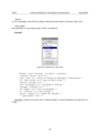 CDTC Centro de Difusão de Tecnologia e Conhecimento Brasília/DF
<status>
on, off, unavailable, outra forma de deixar indisponível seria deixar a string da <tag> vazia.
<item_depth>
este parâmetro é o que regula onde o <item> irá aparecer.
Exemplo
Figura 30 - treeview com –item-help
ÐÓ ¹¹Ø ØÐ ³ØÖ Ú Û³ ¹¹ÒÓ¹
 Ò
 Ð ¹¹ Ø Ñ¹ ÐÔ
¹¹ØÖ Ú Û ³ýÖÚÓÖ ³ ½ ¾¼ ½¼
³
 Ø
³ ³
 Ø
³ ÓÒ ½ ³ ÒØÖÓ Ù× Ó Ì 
ÒÓÐÓ ÓÒ 
 Ñ ÒØÓ³
³×
³ ³Ë ÐÐ Ë
Ö ÔØ³ ÓÒ ¾ ³
ÙÖ×Ó Ë ÐÐ Ë
Ö ÔØ³
³Ü ÐÓ ³ ³Ü ÐÓ ³ ÓÒ ¾ ³³
³ ÒØ³ ³ ÒØÖÓ Ù Ó³ ÓÒ ¿ ³ ÒØÖÓ Ù Ó Ó ÐÓ ³
³ ÐÓ Ó×³ ³ ÐÓ Ó×³ ÓÒ ¿ ³³
³Ñ ³ ³Ñ× ÓÜ³ ÓÒ ³
 Ü Ñ Ò× Ò×³
³ØÚ³ ³ØÖ Ú Û³ ÓÒ ³ ×Ø ÐÓ Ó³
³ÓÔ
Ó ×³ ³ÓÔ ×³ ÓÒ ¿ ³ÓÔ × Ó× ÐÓ Ó×³
³³ ³ÕÙ ×Ø ÓÒ Ö Ó³ Ó ¿ ³³
descrição: constrói uma árvore sem o botão cancelar. O quinto parâmetro de cada item é o
<help>.
54
 