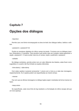 Capítulo 7
Opções dos diálogos
–ﬁxed-font
Permite usar uma fonte monoespaçada na área de texto dos diálogos tailbox, textbox e edit-
box.
–password | –password=1|2
Oculta os caracteres digitados do último campo da janela. Funciona com os diálogos input-
box, 2intputsbox e 3 inputsbox. Para escolher qual campo deve ser ocultado, basta especiﬁcar a
opção –password=1. E para ocultar mais de um campo, repita o parâmetro –password.
–editable
No diálogo combobox, permite entrar com um valor diferente dos listados, estes ﬁcam como
sugestões e o usuário não ﬁca limitado as opções oferecidas.
–time-stamp | –date-stamp
Com estas opções é possivel acrescentar 1 coluna com a hora ou a data das mensagens,
respectivamente. As 2 opções podem ser especiﬁcadas ao mesmo tempo.
–reverse
Faz com que as últimas mensagens no diálogo logbox sejam mostradas de forma inversa (no
topo).
–keep-colors
Se especiﬁcada, cada nova linha do log receberá a a formatação do último escape até que
um novo apareça.
55
 