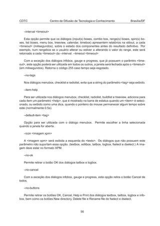 CDTC Centro de Difusão de Tecnologia e Conhecimento Brasília/DF
–interval <timeout>
Esta opção permite que os diálogos (input(s) boxes, combo box, range(s) boxes, spin(s) bo-
xes, list boxes, menu box, treeview, calendar, timebox) apresentem relatórios na stdout, a cada
<timeout> (milisegundos), sobre o estado dos componentes antes do resultado deﬁnitivo. Por
exemplo, num rangebox se o usuário alterar ou estiver a alterando o valor do range, este será
retornado a cada <timeout> da –interval. –timeout <timeout>
Com a exceção dos diálogos infobox, gauge e progress, que já possuem o parâmtro <time-
out>, esta opção poderá ser utilizada em todos os outros, a janela será fechada após o <timeout>
(em milisegundos). Retorna o código 255 caso tempo seja esgotado.
–no-tags
Nos diálogos menubox, checklist e radiolist, evita que a string do parâmetro <tag> seja exibido.
–item-help
Para ser utilizada nos diálogos menubox, checklist, radiolist, buildlist e treeview, adiciona para
cada item um parâmetro <help>, que é mostrado na barra de estatus quando um <item> é seleci-
onado, ou exibido como uma dica, quando o ponteiro do mouse permanecer algum tempo sobre
este (normalmente 0.5s).
–default-item <tag>
Opção para ser utilizada com o diálogo menubox. Permite escolher a linha selecionada
quando a janela for aberta.
–icon <imagem xpm>
A <imagem xpm> será exibida a esquerda do <texto>. Os diálogos que não possuem este
parâmetro não suportam essa opção. (textbox, editbox, tailbox, logbox, fselect e dselect.) A ima-
gem deve estar no formato XPM.
–no-ok
Permite retirar o botão OK dos diálogos tailbox e logbox.
–no-cancel
Com a exceção dos diálogos infobox, gauge e progress, esta opção retira o botão Cancel de
todos.
–no-buttons
Permite retirar os botões OK, Cancel, Help e Print dos diálogos textbox, tailbox, logbox e info-
box, bem como os botões New directory, Delete ﬁle e Rename ﬁle do fselect e dselect.
56
 