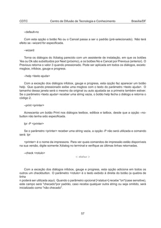 CDTC Centro de Difusão de Tecnologia e Conhecimento Brasília/DF
–default-no
Com esta opção o botão No ou o Cancel passa a ser o padrão (pré-selecionado). Não terá
efeito se –wizard for especiﬁcada.
–wizard
Torna os diálogos do Xdialog parecido com um assistente de instalação, em que os botões
Yes ou Ok são substituidos por Next (próximo), e os botões No e Cancel por Previous (anterior). O
Previous retorna o valor 3 quando pressionado. Pode ser aplicada em todos os diálogos, exceto:
msgbox, infobox, gauge e progress.
–help <texto ajuda>
Com a exceção dos diálogos infobox, gauge e progress, esta opção faz aparecer um botão
help. Que quando pressionado exibe uma msgbox com o texto do parâmetro <texto ajuda>. O
tamanho dessa janela será o mesmo da original ou auto ajustada se a primeira também estiver.
Se o parâmetro <texto ajuda> receber uma string vazia, o botão help fecha o diálogo e retorna o
código 2.
–print <printer>
Acrescenta um botão Print nos diálogos textbox, editbox e tailbox, desde que a opção –no-
button não tenha sido especiﬁcada.
lpr -P <printer>
Se o parâmetro <printer> receber uma string vazia, a opção -P não será utilizada e comando
será: lpr
<printer> é o nome da impressora. Para ver quais comandos de impressão estão disponíveis
na sua versão, digite somente Xdialog no terminal e veriﬁque as últimas linhas retornadas.
–check <rotulo>
< status >
Com a exceção dos diálogos infobox, gauge e progress, esta opção adiciona em todos os
outros um checkbutton. O parâmetro <rotulo> é o texto exibido à direita do botão (a quebra de
linha
n poderá ser utilizada aqui). Quando o parâmetro opcional [<status>] recebe "on"(case sensitive),
este campo será "checado"por padrão, caso receba qualquer outra string ou seja omitido, será
inicializado como "não checado".
57
 