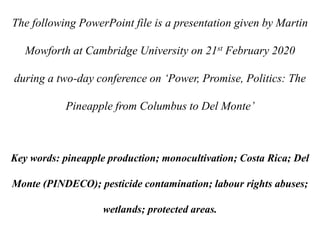 The following PowerPoint file is a presentation given by Martin
Mowforth at Cambridge University on 21st February 2020
during a two-day conference on ‘Power, Promise, Politics: The
Pineapple from Columbus to Del Monte’
Key words: pineapple production; monocultivation; Costa Rica; Del
Monte (PINDECO); pesticide contamination; labour rights abuses;
wetlands; protected areas.
 