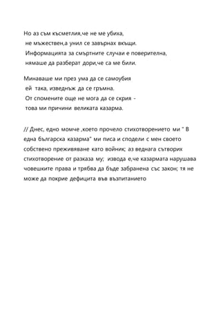 Но аз съм късметлия,че не ме убиха,
не мъжествен,а унил се завърнах вкъщи.
Информацията за смъртните случаи е поверителна,
нямаше да разберат дори,че са ме били.
Минаваше ми през ума да се самоубия
ей така, изведнъж да се гръмна.
От спомените още не мога да се скрия -
това ми причини великата казарма.
// Днес, едно момче ,което прочело стихотворението ми " В
една българска казарма" ми писа и сподели с мен своето
собствено преживяване като войник; аз веднага сътворих
стихотворение от разказа му; извода е,че казармата нарушава
човешките права и трябва да бъде забранена със закон; тя не
може да покрие дефицита във възпитанието
 