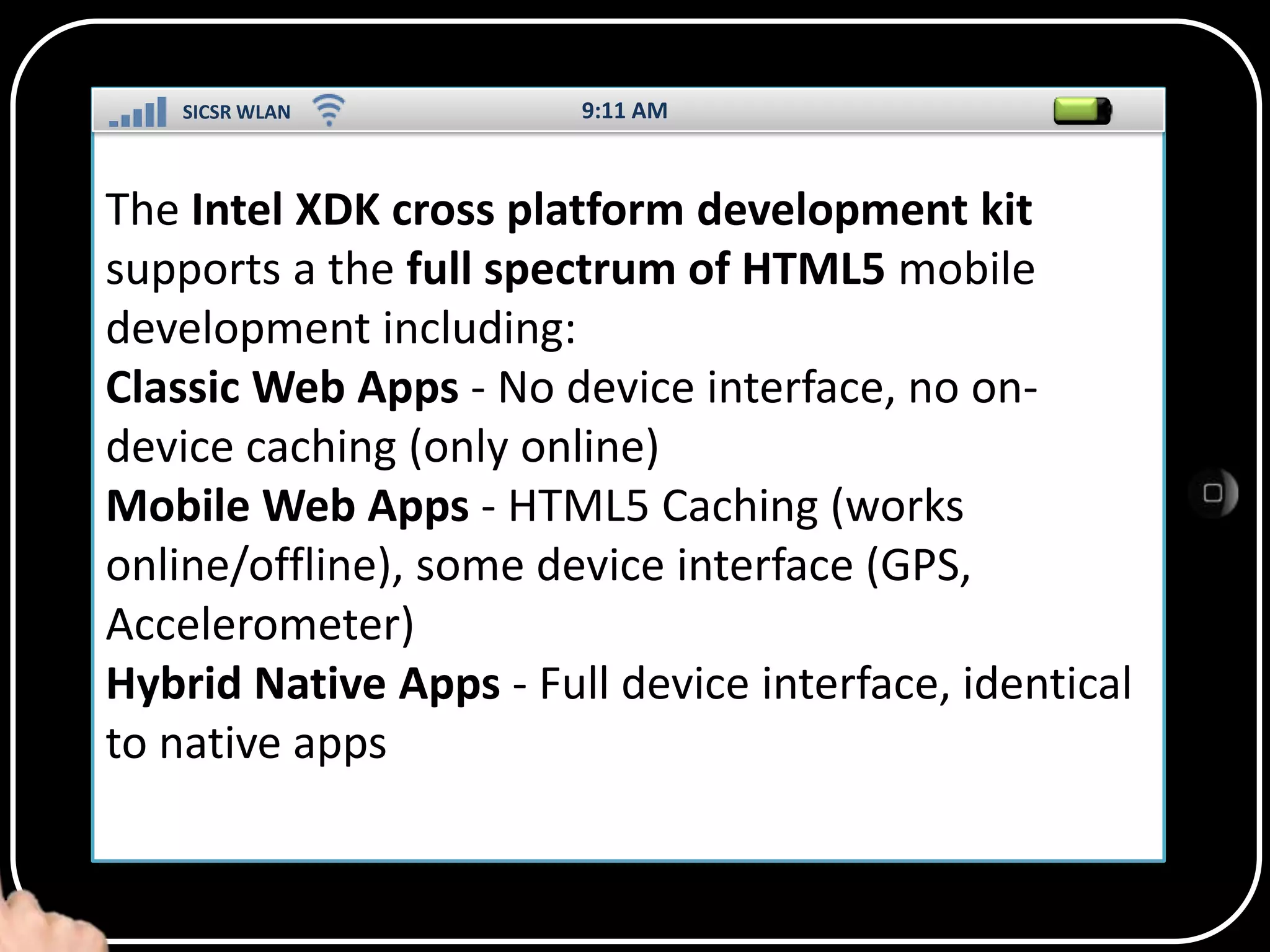 SICSR WLAN

9:11 AM

The Intel XDK cross platform development kit
supports a the full spectrum of HTML5 mobile
development including:
Classic Web Apps - No device interface, no ondevice caching (only online)
SS
Mobile Web Apps - HTML5 Caching (works
online/offline), some device interface (GPS,
Accelerometer)
Hybrid Native Apps - Full device interface, identical
to native apps

 
