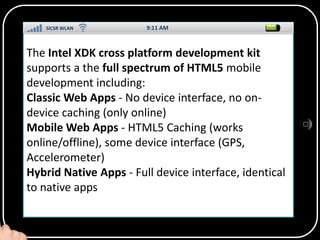 SICSR WLAN
9:11 AM
The Intel XDK cross platform development kit
supports a the full spectrum of HTML5 mobile
development including:
Classic Web Apps - No device interface, no ondevice caching (only online)
SS
Mobile Web Apps - HTML5 Caching (works
online/offline), some device interface (GPS,
Accelerometer)
Hybrid Native Apps - Full device interface, identical
to native apps