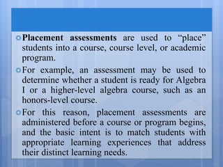 Placement assessments are used to “place”
students into a course, course level, or academic
program.
For example, an assessment may be used to
determine whether a student is ready for Algebra
I or a higher-level algebra course, such as an
honors-level course.
For this reason, placement assessments are
administered before a course or program begins,
and the basic intent is to match students with
appropriate learning experiences that address
their distinct learning needs.
 