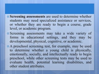  Screening assessments are used to determine whether
students may need specialized assistance or services,
or whether they are ready to begin a course, grade
level, or academic program.
 Screening assessments may take a wide variety of
forms in educational settings, and they may be
developmental, physical, cognitive, or academic.
 A preschool screening test, for example, may be used
to determine whether a young child is physically,
emotionally, socially, and intellectually ready to begin
preschool, while other screening tests may be used to
evaluate health, potential learning disabilities, and
other student attributes.
 