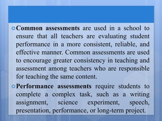 Common assessments are used in a school to
ensure that all teachers are evaluating student
performance in a more consistent, reliable, and
effective manner. Common assessments are used
to encourage greater consistency in teaching and
assessment among teachers who are responsible
for teaching the same content.
Performance assessments require students to
complete a complex task, such as a writing
assignment, science experiment, speech,
presentation, performance, or long-term project.
 