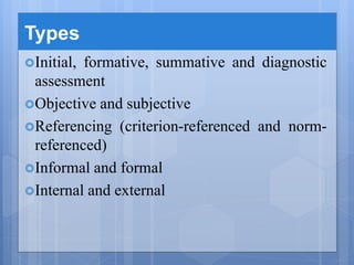 Types
Initial, formative, summative and diagnostic
assessment
Objective and subjective
Referencing (criterion-referenced and norm-
referenced)
Informal and formal
Internal and external
 