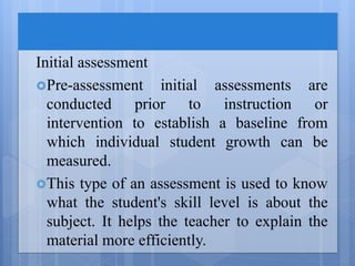 Initial assessment
Pre-assessment initial assessments are
conducted prior to instruction or
intervention to establish a baseline from
which individual student growth can be
measured.
This type of an assessment is used to know
what the student's skill level is about the
subject. It helps the teacher to explain the
material more efficiently.
 