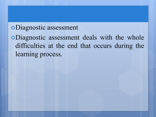 Diagnostic assessment
Diagnostic assessment deals with the whole
difficulties at the end that occurs during the
learning process.
 