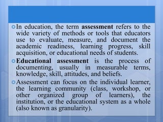 In education, the term assessment refers to the
wide variety of methods or tools that educators
use to evaluate, measure, and document the
academic readiness, learning progress, skill
acquisition, or educational needs of students.
Educational assessment is the process of
documenting, usually in measurable terms,
knowledge, skill, attitudes, and beliefs.
Assessment can focus on the individual learner,
the learning community (class, workshop, or
other organized group of learners), the
institution, or the educational system as a whole
(also known as granularity).
 