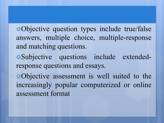 Objective question types include true/false
answers, multiple choice, multiple-response
and matching questions.
Subjective questions include extended-
response questions and essays.
Objective assessment is well suited to the
increasingly popular computerized or online
assessment format
 