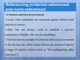 Referencing (criterion-referenced
and norm-referenced
Criterion-referenced assessment,
occurs when candidates are measured against defined (and
objective) criteria.
often, but not always, used to establish a person's
competence (whether s/he can do something).
The best known example of criterion-referenced assessment
is the driving test, when learner drivers are measured against
a range of explicit criteria (such as "Not endangering other
road users").
 