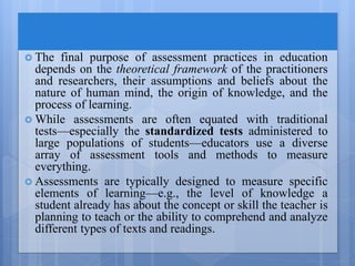  The final purpose of assessment practices in education
depends on the theoretical framework of the practitioners
and researchers, their assumptions and beliefs about the
nature of human mind, the origin of knowledge, and the
process of learning.
 While assessments are often equated with traditional
tests—especially the standardized tests administered to
large populations of students—educators use a diverse
array of assessment tools and methods to measure
everything.
 Assessments are typically designed to measure specific
elements of learning—e.g., the level of knowledge a
student already has about the concept or skill the teacher is
planning to teach or the ability to comprehend and analyze
different types of texts and readings.
 