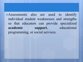 Assessments also are used to identify
individual student weaknesses and strengths
so that educators can provide specialized
academic support, educational
programming, or social services.
 