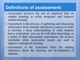 Definitions of assessment:
 Assessment involves the use of empirical data on
student learning to refine programs and improve
student learning.
 Assessment is the process of gathering and discussing
information from multiple and diverse sources in order
to develop a deep understanding of what students
know, understand, and can do with their knowledge as
a result of their educational experiences; the process
concludes when assessment results are used to
improve subsequent learning.
 Assessment is the systematic basis for making
inferences about the learning and development of
students.
 