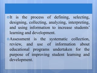 It is the process of defining, selecting,
designing, collecting, analyzing, interpreting,
and using information to increase students’
learning and development.
Assessment is the systematic collection,
review, and use of information about
educational programs undertaken for the
purpose of improving student learning and
development.
 
