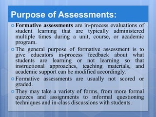 Purpose of Assessments:
 Formative assessments are in-process evaluations of
student learning that are typically administered
multiple times during a unit, course, or academic
program.
 The general purpose of formative assessment is to
give educators in-process feedback about what
students are learning or not learning so that
instructional approaches, teaching materials, and
academic support can be modified accordingly.
 Formative assessments are usually not scored or
graded.
 They may take a variety of forms, from more formal
quizzes and assignments to informal questioning
techniques and in-class discussions with students.
 