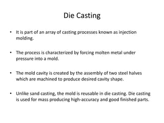 Die Casting
• It is part of an array of casting processes known as injection
molding.
• The process is characterized by forcing molten metal under
pressure into a mold.
• The mold cavity is created by the assembly of two steel halves
which are machined to produce desired cavity shape.
• Unlike sand casting, the mold is reusable in die casting. Die casting
is used for mass producing high-accuracy and good finished parts.
 